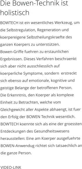 Die Bowen-Technik ist holistisch BOWTECH ist ein wesentliches Werkzeug, um die Selbstregulation, Regeneration und koerpereigene Selbstheilungskraefte des ganzen Koerpers zu unterstützen. Bowen-Griffe fuehren zu erstaunlichen Ergebnissen. Dieses Verfahren beschraenkt sich aber nicht ausschliesslich auf koerperliche Symptome, sondern  erstreckt sich ebenso auf emotionale, kognitive und geistige Belange der betroffenen Person. Die Erkenntnis, den Koerper als komplexe Einheit zu Betrachten, welche vom Gleichgewicht aller Aspekte abhaengt, ist fuer den Erfolg der BOWEN Technik wesentlich. BOWTECH koennte sich als eine der groessten Entdeckungen des Gesundheitswesens herausstellen: Eine am Koerper ausgefuehrte BOWEN-Anwendug richtet sich tatsaechlich an die ganze Person.  VIDEO-LINK